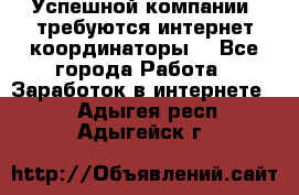 Успешной компании, требуются интернет координаторы! - Все города Работа » Заработок в интернете   . Адыгея респ.,Адыгейск г.